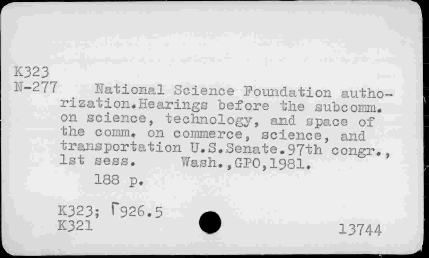 ﻿K323
1.-277 . National Science Foundation authorization. Hearings before the subcomm, on science, technology, and space of the comm, on commerce, science, and transportation U.S.Senate.97th congr., 1st seas. Wash.,GFO,1981.
188 p.
K323; T926.5 K321	*	13744